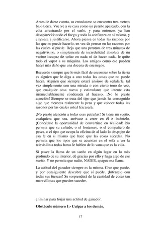 17
Antes de darse cuenta, su entusiasmo se encuentra tres metros
bajo tierra. Vuelve a su casa como un perrito apaleado, con la
cola arrastrando por el suelo, y para entonces ya han
desaparecido todo el fuego y toda la confianza en si mismo, y
empieza a justificarse. Ahora piensa en todas las razones por
las que no puede hacerlo, en vez de pensar en las razones por
las cuales sí puede. Deja que una perorata de tres minutos de
negativismo, o simplemente de incredulidad absoluta de un
vecino incapaz de soñar en nada ni de hacer nada, le quite
todo el vapor a su máquina. Los amigos como ese pueden
hacer más daño que una docena de enemigos.
Recuerde siempre que lo más fácil de encontrar sobre la tierra
es alguien que le diga a uno todas las cosas que no puede
hacer. Alguien que siempre estará ansioso de señalarle, tal
vez simplemente con una mirada o con cierto tono de voz,
que cualquier cosa nueva y estimulante que intente esta
irremediablemente condenada al fracaso. ¡No le preste
atención! Siempre se trata del tipo que jamás ha conseguido
algo que merezca realmente la pena y que conoce todas las
razones por las cuales usted fracasará.
¡No preste atención a todas esas patrañas! Si tiene un sueño,
cualquiera que sea, atrévase a creer en él e inténtelo.
¡Concédale la oportunidad de convertirse en realidad! No
permita que su cuñado, o el fontanero, o el compañero de
pesca, o el tipo que ocupa la oficina de al lado lo despojen de
esa fe en si mismo que hace que las cosas sucedan. No
permita que los tipos que se acuestan en el sofa a ver la
televisión a todas horas le hablen de lo vana que es la vida.
Si posee la llama de un sueño en algún lugar en lo más
profundo de su interior, dé gracias por ello y haga algo de ese
sueño. Y no permita que nadie, NADIE, apague esa llama.
La actitud del ganador siempre es la misma. Cree que puede,
y por consiguiente descubre que sí puede. ¡Intentelo con
todas sus fuerzas! Se sorprenderá de la cantidad de cosas tan
maravillosas que pueden suceder.
eliminar para forjar una actitud de ganador.
Obstáculo número 1.- Culpar a los demás.
 