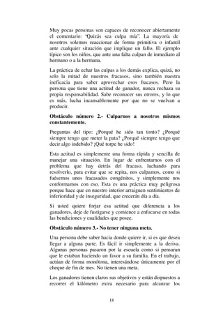 18
Muy pocas personas son capaces de reconocer abiertamente
el comentario: “Quizás sea culpa mía”. La mayoría de
nosotros solemos reaccionar de forma primitiva o infantil
ante cualquier situación que implique un fallo. El ejemplo
típico son los niños, que ante una falta culpan de inmediato al
hermano o a la hermana.
La práctica de echar las culpas a los demás explica, quizá, no
solo la mitad de nuestros fracasos, sino también nuestra
ineficacia para saber aprovechar esos fracasos. Pero la
persona que tiene una actitud de ganador, nunca rechaza su
propia responsabilidad. Sabe reconocer sus errores, y lo que
es más, lucha incansablemente por que no se vuelvan a
producir.
Obstáculo número 2.- Culparnos a nosotros mismos
constantemente.
Preguntas del tipo: ¿Porqué he sido tan tonto? ¿Porqué
siempre tengo que meter la pata? ¿Porqué siempre tengo que
decir algo indebido? ¡Qué torpe he sido!
Esta actitud es simplemente una forma rápida y sencilla de
manejar una situación. En lugar de enfrentarnos con el
problema que hay detrás del fracaso, luchando para
resolverlo, para evitar que se repita, nos culpamos, como si
fuésemos unos fracasados congénitos, y simplemente nos
conformamos con eso. Esta es una práctica muy peligrosa
porque hace que en nuestro interior arraiguen sentimientos de
inferioridad y de inseguridad, que crecerán día a día.
Si usted quiere forjar esa actitud que diferencia a los
ganadores, deje de fustigarse y comience a enfocarse en todas
las bendiciones y cualidades que posee.
Obstáculo número 3.- No tener ninguna meta.
Una persona debe saber hacia donde quiere ir, si es que desea
llegar a alguna parte. Es fácil ir simplemente a la deriva.
Algunas personas pasaron por la escuela como si pensaran
que le estaban haciendo un favor a su familia. En el trabajo,
actúan de forma monótona, interesándose únicamente por el
cheque de fin de mes. No tienen una meta.
Los ganadores tienen claros sus objetivos y están dispuestos a
recorrer el kilómetro extra necesario para alcanzar los
 