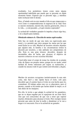 19
resultados. Los perdedores tienen como meta alguna
oportunidad indefinida que puede que se presente en algún
momento futuro. Esperan que se presente algo, y mientras
tanto rechazan todo lo demás.
Pero, ¿Cuándo será en este mundo el día en que empecemos a
vivir como si comprendiésemos la urgencia de la vida? Este
es nuestro momento, nuestro día, nuestra generación...Esta es
la vida,... y está pasando...¿A qué estamos esperando?
La actitud del verdadero ganador le impulsa a hacer algo hoy,
y no a dejarlo para mañana.
Obstáculo número 4.- Elección de metas equivocadas.
Solo hay un modo de que una meta sea equivocada para
usted, y es permitir que otros pongan las metas por las que
usted lucha en su vida. Muchos de nosotros mismos dejamos
que alguien más, la familia o las circunstancias tomen la
decisión por nosotros, y más adelante nos arrepentimos de
ello. Esta es una gran tristeza: descubrir, después de
incontables años de lucha, que alcanzar el objetivo de
nuestros esfuerzos no nos ocasiona felicidad.
Usted debe tener el coraje de tomar las riendas de su propia
vida, de fijarse sus propias metas, porque de ese modo, usted
luchará de forma entusiasta por lograr su realización, y
cuando las alcance todo lo que sentirá será felicidad y alegría.
Muchos de nosotros escogemos instintivamente la ruta más
corta, más fácil y más rápida hacia el éxito, solo para
descubrir que el camino hacia el éxito no esta hecho para los
comodones. El trabajo arduo rara vez es placentero, pero el
premio, cuando se ha tenido que luchar dando lo mejor, es el
más dulce de los manjares.
Por ello, le invito a que adopte la actitud de los ganadores,
que no se dejan engañar por el espejismo de un éxito fácil,
sino que son conscientes de que van a tener que superar
muchos obstáculos para alcanzar el éxito. Pero siempre tienen
presente que antes de tirar la toalla y abandonar se la van a
tragar si es necesario. Esa es la actitud de un ganador.
 