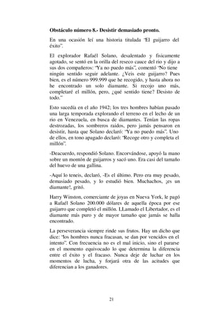 21
Obstáculo número 8.- Desistir demasiado pronto.
En una ocasión leí una historia titulada “El guijarro del
éxito”.
El explorador Rafaél Solano, desalentado y fisicamente
agotado, se sentó en la orilla del reseco cauce del rio y dijo a
sus dos compañeros: “Ya no puedo más”, comentó “No tiene
ningún sentido seguir adelante. ¿Veis este guijarro? Pues
bien, es el número 999.999 que he recogido, y hasta ahora no
he encontrado un solo diamante. Si recojo uno más,
completaré el millón, pero, ¿qué sentido tiene? Desisto de
todo.”
Esto sucedía en el año 1942; los tres hombres habían pasado
una larga temporada explorando el terreno en el lecho de un
rio en Venezuela, en busca de diamantes. Tenían las ropas
destrozadas, los sombreros raidos, pero jamás pensaron en
desistir, hasta que Solano declaró: “Ya no puedo más”. Uno
de ellos, en tono apagado declaró: “Recoge otro y completa el
millón”.
-Deacuerdo, respondió Solano. Encorvándose, apoyó la mano
sobre un montón de guijarros y sacó uno. Era casi del tamaño
del huevo de una gallina.
-Aquí lo teneis, declaró, -Es el último. Pero era muy pesado,
demasiado pesado, y lo estudió bien. Muchachos, ¡es un
diamante!, gritó.
Harry Winston, comerciante de joyas en Nueva York, le pagó
a Rafaél Solano 200.000 dólares de aquella época por ese
guijarro que completó el millón. LLamado el Libertador, es el
diamante más puro y de mayor tamaño que jamás se halla
encontrado.
La perseverancia siempre rinde sus frutos. Hay un dicho que
dice: “los hombres nunca fracasan, se dan por vencidos en el
intento”. Con frecuencia no es el mal inicio, sino el pararse
en el momento equivocado lo que determina la diferencia
entre el éxito y el fracaso. Nunca deje de luchar en los
momentos de lucha, y forjará otra de las acitudes que
diferencian a los ganadores.
 