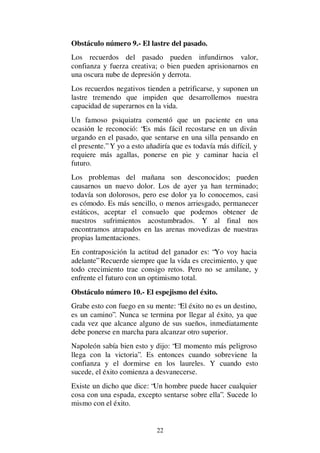 22
Obstáculo número 9.- El lastre del pasado.
Los recuerdos del pasado pueden infundirnos valor,
confianza y fuerza creativa; o bien pueden aprisionarnos en
una oscura nube de depresión y derrota.
Los recuerdos negativos tienden a petrificarse, y suponen un
lastre tremendo que impiden que desarrollemos nuestra
capacidad de superarnos en la vida.
Un famoso psiquiatra comentó que un paciente en una
ocasión le reconoció: “Es más fácil recostarse en un diván
urgando en el pasado, que sentarse en una silla pensando en
el presente.” Y yo a esto añadiría que es todavía más difícil, y
requiere más agallas, ponerse en pie y caminar hacia el
futuro.
Los problemas del mañana son desconocidos; pueden
causarnos un nuevo dolor. Los de ayer ya han terminado;
todavía son dolorosos, pero ese dolor ya lo conocemos, casi
es cómodo. Es más sencillo, o menos arriesgado, permanecer
estáticos, aceptar el consuelo que podemos obtener de
nuestros sufrimientos acostumbrados. Y al final nos
encontramos atrapados en las arenas movedizas de nuestras
propias lamentaciones.
En contraposición la actitud del ganador es: “Yo voy hacia
adelante” Recuerde siempre que la vida es crecimiento, y que
todo crecimiento trae consigo retos. Pero no se amilane, y
enfrente el futuro con un optimismo total.
Obstáculo número 10.- El espejismo del éxito.
Grabe esto con fuego en su mente: “El éxito no es un destino,
es un camino”. Nunca se termina por llegar al éxito, ya que
cada vez que alcance alguno de sus sueños, inmediatamente
debe ponerse en marcha para alcanzar otro superior.
Napoleón sabía bien esto y dijo: “El momento más peligroso
llega con la victoria”. Es entonces cuando sobreviene la
confianza y el dormirse en los laureles. Y cuando esto
sucede, el éxito comienza a desvanecerse.
Existe un dicho que dice: “Un hombre puede hacer cualquier
cosa con una espada, excepto sentarse sobre ella”. Sucede lo
mismo con el éxito.
 