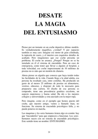 24
DESATE
LA MAGIA
DEL ENTUSIASMO
Piense por un instante en un coche deportivo último modelo.
Es verdaderamente magnífico, ¿verdad? Y por supuesto
también es muy caro. Imagine ese motor de gran cilindrada,
la tapicería de cuero, y el interior con exquisitos detalles de
acabado. Pero imaginemos que ese coche presenta un
problema. El coche no arranca. ¿Porqué? Porque no se ha
instalado en él el sistema de encendido. Para un caso de
emergencia, como tener que llevar a alguien al hospital, a
toda velocidad, ese coche impresionante de 10 millones de
pesetas no es más que un montón de chatarra.
Ahora piense en alguién que conozca que haya tenido todas
las facilidades de la vida. Cuando llega a la edad adulta, esa
persona ha resultado cara, entre comillas. Ha producido un
gasto de al menos 25 millones de pesetas en alimentarse,
vestirse, educarse, y disponer de todo lo necesario para
prepararse una carrera. El diseño de esa persona es
estupendo, tiene una procedencia genética excelente, un
aspecto majestuoso y buena salud. Ha ido a los mejores
colegios y universidades y esta ataviado con la mejor ropa.
Pero imagine, como en el ejemplo que hemos puesto del
coche, que nuestro amigo, vamos a llamarle Juan, no
funciona. Su sistema de encendido psicológico falla, y no
puede ponerse en marcha.
Las maquinas y los seres humanos tienen algo en común: hay
que “encenderlos” para que empiecen a funcionar. Los seres
humanos nacen con un sistema de encendido psicológico.
Este sentido tiene un nombre: ENTUSIASMO.
 