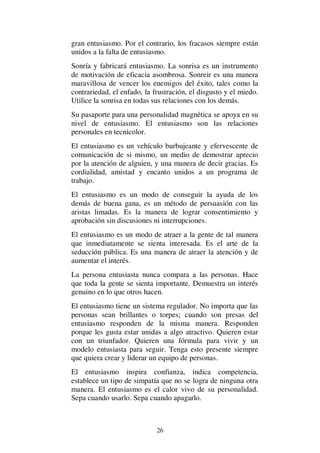 26
gran entusiasmo. Por el contrario, los fracasos siempre están
unidos a la falta de entusiasmo.
Sonría y fabricará entusiasmo. La sonrisa es un instrumento
de motivación de eficacia asombrosa. Sonreir es una manera
maravillosa de vencer los enemigos del éxito, tales como la
contrariedad, el enfado, la frustración, el disgusto y el miedo.
Utilice la sonrisa en todas sus relaciones con los demás.
Su pasaporte para una personalidad magnética se apoya en su
nivel de entusiasmo. El entusiasmo son las relaciones
personales en tecnicolor.
El entusiasmo es un vehículo burbujeante y efervescente de
comunicación de si mismo, un medio de demostrar aprecio
por la atención de alguien, y una manera de decir gracias. Es
cordialidad, amistad y encanto unidos a un programa de
trabajo.
El entusiasmo es un modo de conseguir la ayuda de los
demás de buena gana, es un método de persuasión con las
aristas limadas. Es la manera de lograr consentimiento y
aprobación sin discusiones ni interrupciones.
El entusiasmo es un modo de atraer a la gente de tal manera
que inmediatamente se sienta interesada. Es el arte de la
seducción pública. Es una manera de atraer la atención y de
aumentar el interés.
La persona entusiasta nunca compara a las personas. Hace
que toda la gente se sienta importante. Demuestra un interés
genuino en lo que otros hacen.
El entusiasmo tiene un sistema regulador. No importa que las
personas sean brillantes o torpes; cuando son presas del
entusiasmo responden de la misma manera. Responden
porque les gusta estar unidas a algo atractivo. Quieren estar
con un triunfador. Quieren una fórmula para vivir y un
modelo entusiasta para seguir. Tenga esto presente siempre
que quiera crear y liderar un equipo de personas.
El entusiasmo inspira confianza, indica competencia,
establece un tipo de simpatía que no se logra de ninguna otra
manera. El entusiasmo es el calor vivo de su personalidad.
Sepa cuando usarlo. Sepa cuando apagarlo.
 