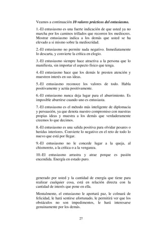 27
Veamos a continuación 10 valores prácticos del entusiasmo.
1.-El entusiasmo es una fuerte indicación de que usted ya no
marcha por los caminos trillados que recorren los mediocres.
Mostrar entusiasmo indica a los demás que usted se ha
elevado a si mismo sobre la mediocridad.
2.-El entusiasmo no permite nada negativo. Inmediatamente
lo descarta, y convierte la crítica en elogio.
3.-El entusiasmo siempre hace atractiva a la persona que lo
manifiesta, sin importar el aspecto físico que tenga.
4.-El entusiasmo hace que los demás le presten atención y
muestren interés en sus ideas.
5.-El entusiasmo reconoce los valores de todo. Habla
positivamente y actúa positivamente.
6.-El entusiasmo nunca deja lugar para el aburrimiento. Es
imposible aburrirse cuando uno es entusiasta.
7.-El entusiasmo es el método más inteligente de diplomacia
y persuasión, ya que denota nuestro compromiso con nuestras
propias ideas y muestra a los demás que verdaderamente
creemos lo que decimos.
8.-El entusiasmo es una salida positiva para olvidar pesares o
heridas interiores. Convierte lo negativo en el reto de todo lo
nuevo que está por llegar.
9.-El entusiasmo no le concede lugar a la queja, al
chismoreto, a la crítica o a la venganza.
10.-El entusiasmo arrastra y atrae porque es pasión
encendida. Energía en estado puro.
generado por usted y la cantidad de energía que tiene para
realizar cualquier cosa, está en relación directa con la
cantidad de interés que pone en ella.
Mentalmente, el entusiasmo le aportará paz, le colmará de
felicidad, le hará sentirse afortunado, le permitirá ver que los
obstáculos no son impedimentos, le hará interesarse
genuinamente por los demás.
 