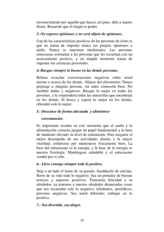 29
reconocimiento por aquello que hacen; así pues, delo a manos
llenas. Recuerde que el elogio es poder.
3.-No exprese opiniones y no será objeto de opiniones.
Una de las características positivas de las personas de éxito es
que no tratan de imponer nunca sus propias opiniones a
nadie. Nunca se muestran intolerantes. Las personas
entusiastas estimulan a las personas que les escuchan con un
acercamiento positivo, y en ningún momento tratan de
imponer sus creencias personales.
4.-Busque siempre lo bueno en las demás personas.
Rehuse escuchar conversaciones negativas sobre usted
mismo o acerca de los demás. Aléjese del chismorreo. Nunca
prejuzge a ninguna persona, sin antes conocerla bien. No
siembre dudas y negativos. Busque lo mejor en todas las
personas, y le sorprenderá todas las maravillas que encontrará
en los demás. Si busca y espera lo mejor en los demás,
obtendrá solo lo mejor.
5.- Descanse de forma adecuada y aliméntese
corectamente.
Es importante resaltar en este momento que el sueño y la
alimentación correcta juegan un papel fundamental a la hora
de mantener elevado su nivel de entusiasmo. Para asegurar el
mejor desempeño de sus actividades diarias y la mayor
vitalidad, esfuércese por mantenerse fisicamente bien. La
base del entusiasmo es la energía, y la base de la energía es
nuestra fisiología. Manténgase saludable y el entusiasmo
vendrá por si solo.
6.- Lleve consigo siempre todo lo positivo.
Deje a un lado el lastre de su pasado. Sacúdaselo de encima.
Borre de su vida todo lo negativo. Sea un portador de buenas
noticias y aspectos positivos. Transmita felicidad a su
alrededor; ya tenemos a nuestro alrededor demasiadas cosas
que nos recuerdan solo lo negativo: telediarios, periódicos,
personas negativas. Sea usted diferente; enfoque en lo
positivo.
7.- Sea divertido, sea alegre.
 