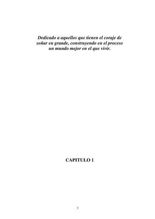 3
Dedicado a aquellos que tienen el coraje de
soñar en grande, construyendo en el proceso
un mundo mejor en el que vivir.
CAPITULO 1
 