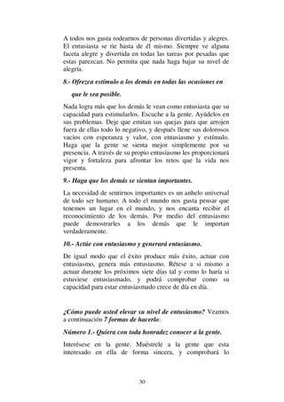 30
A todos nos gusta rodearnos de personas divertidas y alegres.
El entusiasta se rie hasta de él mismo. Siempre ve alguna
faceta alegre y divertida en todas las tareas por pesadas que
estas parezcan. No permita que nada haga bajar su nivel de
alegría.
8.- Ofrezca estímulo a los demás en todas las ocasiones en
que le sea posible.
Nada logra más que los demás le vean como entusiasta que su
capacidad para estimularlos. Escuche a la gente. Ayúdelos en
sus problemas. Deje que emitan sus quejas para que arrojen
fuera de ellas todo lo negativo, y después llene sus dolorosos
vacios con esperanza y valor, con entusiasmo y estímulo.
Haga que la gente se sienta mejor simplemente por su
presencia. A través de su propio entusiasmo les proporcionará
vigor y fortaleza para afrontar los retos que la vida nos
presenta.
9.- Haga que los demás se sientan importantes.
La necesidad de sentirnos importantes es un anhelo universal
de todo ser humano. A todo el mundo nos gusta pensar que
tenemos un lugar en el mundo, y nos encanta recibir el
reconocimiento de los demás. Por medio del entusiasmo
puede demostrarles a los demás que le importan
verdaderamente.
10.- Actúe con entusiasmo y generará entusiasmo.
De igual modo que el éxito produce más éxito, actuar con
entusiasmo, genera más entusiasmo. Rétese a si mismo a
actuar durante los próximos siete días tal y como lo haría si
estuviese entusiasmado, y podrá comprobar como su
capacidad para estar entusiasmado crece de día en día.
¿Cómo puede usted elevar su nivel de entusiasmo? Veamos
a continuación 7 formas de hacerlo:
Número 1.- Quiera con toda honradez conocer a la gente.
Interésese en la gente. Muéstrele a la gente que esta
interesado en ella de forma sincera, y comprobará lo
 