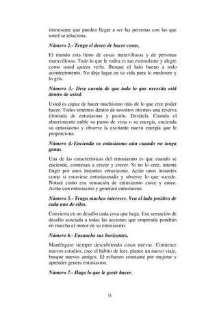 31
interesante que pueden llegar a ser las personas con las que
usted se relaciona.
Número 2.- Tenga el deseo de hacer cosas.
El mundo esta lleno de cosas maravillosas y de personas
maravillosas. Todo lo que le rodea es tan estimulante y alegre
como usted quiera verlo. Busque el lado bueno a todo
acontecimiento. No deje lugar en su vida para lo mediocre y
lo gris.
Número 3.- Dese cuenta de que todo lo que necesita está
dentro de usted.
Usted es capaz de hacer muchísimo más de lo que cree poder
hacer. Todos tenemos dentro de nosotros mismos una reserva
ilimitada de entusiasmo y pasión. Desátela. Cuando el
aburrimiento nuble su punto de vista o su energía, encienda
su entusiasmo y observe la excitante nueva energía que le
proporciona.
Número 4.-Encienda su entusiasmo aún cuando no tenga
ganas.
Una de las características del entusiasmo es que cuando se
enciende, comienza a crecer y crecer. Si no lo cree, intente
fingir por unos instantes entusiasmo. Actúe unos instantes
como si estuviese entusiasmado y observe lo que sucede.
Notará como esa sensación de entusiasmo crece y crece.
Actúe con entusiasmo y generará entusiasmo.
Número 5.- Tenga muchos intereses. Vea el lado positivo de
cada uno de ellos.
Convierta en un desafío cada cosa que haga. Esa sensación de
desafio asociada a todas las acciones que emprenda pondrán
en marcha el motor de su entusiasmo.
Número 6.- Ensanche sus horizontes.
Manténgase siempre descubriendo cosas nuevas. Comience
nuevos estudios, cree el hábito de leer, planee un nuevo viaje,
busque nuevos amigos. El esfuerzo constante por mejorar y
aprender genera entusiasmo.
Número 7.- Haga lo que le guste hacer.
 