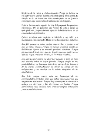 32
Sepárese de la rutina y el aburrimiento. Ponga en la lista de
sus actividades diarias alguna actividad que le entusiasme. El
simple hecho de tener esa tarea como parte de su jornada
conseguirá que sus niveles de entusiasmo se disparen.
Entre a formar parte a partir de hoy del grupo de las personas
entusiastas. De las personas que vemos la vida a través de
ojos positivos, y que sabemos apreciar la belleza hasta en las
cosas más insignificantes.
Quiero terminar este capítulo invitándole a ser feliz y a
mantenerse entusiasmado. Haga suyas las siguientes palabras:
Soy feliz porque se mirar arriba, muy arriba, y veo luz y sol
tras las nubes opacas. Porque sin perder la calma, acepto las
debilidades ajenas y sé repartir palabras amables. Porque
por encima de todo creo que los hombres no son desiertos, ni
que los viejos son seres inútiles, ni los niños estorbos.
Soy feliz porque nunca me daré por vencido y daré un paso
más cuando todos se hayan parado. Porque confio en mis
posibilidades y no lo espero todo de la suerte, de la fortuna o
de la buena estrella.Porque se llevar la carga de mis
obligaciones y las realizo con la sobria elegancia de los
triunfadores.
Soy feliz porque nunca más me lamentaré de las
oportunidades perdidas, sino que sabré aprovechar las que
tengo entre mis manos. Porque hoy comenzaré a convertir el
trabajo en diversión y las diversiones en fiestas. Porque
aprovecharé cada instante para sembrar alegría, entusiasmo
y amor a mi alrededor.
 
