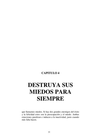33
CAPITULO 4
DESTRUYA SUS
MIEDOS PARA
SIEMPRE
que llamamos miedos. Si hay dos grandes enemigos del éxito
y la felicidad estos son la preocupación y el miedo. Ambas
emociones paralizan e inducen a la inactividad, justo cuando
más falta hacen.
 