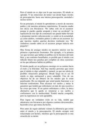 34
Pero el miedo no es algo con lo que nazcamos. El miedo se
aprende. Y las emociones de temor van desde bajos niveles
de preocupación, hasta una intensa preocupación, ansiedad e
incluso terror.
En un principio, el miedo lo aprendemos a través de nuestros
padres y de nuestras primeras experiencias. Si nuestra madre
nos decia con frecuencia: “No subas solo en el ascensor
porque te puedes quedar atrapado y tener un accidente”, la
repetición de este tipo de comentario nos puede haber llevado
a programar nuestro subconsciente y a sentir en la actualidad,
ya como adultos, verdadero pánico a subir en un ascensor. Lo
que nuestras madres querían decirnos realmente era: “Sé
cuidadoso cuando subas en el ascensor porque todavía eres
pequeño”.
Otra forma de arraigar miedos en nuestros interior son las
primeras experiencias frustrantes. Por ejemplo, si la primera
vez que tuvimos que hablar en público no lo hicimos del todo
bien, y nos sentimos humillados, es posible que el miedo a un
ridículo futuro nos paralice por completo en otras ocasiones
en las que debamos hablar en público.
El miedo puede ser un peligroso enemigo en su camino hacia
el éxito y la felicidad. Aún hay muchas personas que creen
que el miedo es algo saludable y natural, ya que nos alerta de
posibles situaciones peligrosas. Desde luego no es así. El
miedo es algo antinatural y poco saludable. Uno de sus
objetivos ha de ser librarse de los miedos que le están
paralizando. De eso depende que usted pueda funcionar a su
máximo rendimiento. Para alcanzar sus sueños y metas le
garantizo que tendrá que enfrentarse en más de una ocasión a
las cosas que teme. Si no quiere enfrentarse a ellos, la única
alternativa que le queda es renunciar a sus sueños y
conformarse con la mediocridad. Tendrá mucha compañía,
pero la experiencia no será agradable.
Para lograr un verdadero éxito en su vida, tendrá que
adentrarse con frecuencia por algunos caminos desconocidos,
haciendo cosas que nunca ha hecho.
Pero antes de seguir adelante veámos la diferencia que existe
entre el miedo y la preocupación. El miedo siempre está
relacionado con hechos, mientras que la preocupación es una
creación de su mente.
 