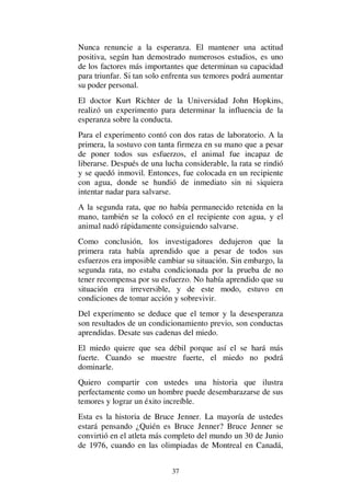 37
Nunca renuncie a la esperanza. El mantener una actitud
positiva, según han demostrado numerosos estudios, es uno
de los factores más importantes que determinan su capacidad
para triunfar. Si tan solo enfrenta sus temores podrá aumentar
su poder personal.
El doctor Kurt Richter de la Universidad John Hopkins,
realizó un experimento para determinar la influencia de la
esperanza sobre la conducta.
Para el experimento contó con dos ratas de laboratorio. A la
primera, la sostuvo con tanta firmeza en su mano que a pesar
de poner todos sus esfuerzos, el animal fue incapaz de
liberarse. Después de una lucha considerable, la rata se rindió
y se quedó inmovil. Entonces, fue colocada en un recipiente
con agua, donde se hundió de inmediato sin ni siquiera
intentar nadar para salvarse.
A la segunda rata, que no había permanecido retenida en la
mano, también se la colocó en el recipiente con agua, y el
animal nadó rápidamente consiguiendo salvarse.
Como conclusión, los investigadores dedujeron que la
primera rata había aprendido que a pesar de todos sus
esfuerzos era imposible cambiar su situación. Sin embargo, la
segunda rata, no estaba condicionada por la prueba de no
tener recompensa por su esfuerzo. No había aprendido que su
situación era irreversible, y de este modo, estuvo en
condiciones de tomar acción y sobrevivir.
Del experimento se deduce que el temor y la desesperanza
son resultados de un condicionamiento previo, son conductas
aprendidas. Desate sus cadenas del miedo.
El miedo quiere que sea débil porque así el se hará más
fuerte. Cuando se muestre fuerte, el miedo no podrá
dominarle.
Quiero compartir con ustedes una historia que ilustra
perfectamente como un hombre puede desembarazarse de sus
temores y lograr un éxito increíble.
Esta es la historia de Bruce Jenner. La mayoría de ustedes
estará pensando ¿Quién es Bruce Jenner? Bruce Jenner se
convirtió en el atleta más completo del mundo un 30 de Junio
de 1976, cuando en las olimpiadas de Montreal en Canadá,
 