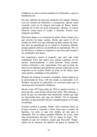 38
estableció un nuevo record mundial en el Decatlón y ganó la
medalla de oro.
Ese día, millones de personas alrededor del mundo vibraron
con esa victoria tan fantástica y excepcional. Quizás usted
recuerde como yo la imagen televisada de Bruce Jenner,
saltando en el aire con total entusiasmo, mientras su esposa
Chrystie corría hacia él riendo y llorando. Fueron unas
imágenes increíbles.
Pero hasta llegar a ese momento de gloria, Bruce Jenner tuvo
que recorrer un largo camino. Desde que nació el 28 de
octubre de 1949, tuvo que enfrentar un buen número de retos.
Sus años de aprendizaje en el colegio le resultaron difíciles
porque padecía dislexia, un problema de aprendizaje. Por ser
un mal lector, a Jenner lo asignaron a una clase que recogía a
los estudiantes más lentos.
Esa experiencia marcó al pequeño, que años más tarde
comentaría “Creo que nunca tuve mucha confianza en mi
mismo, intelectualmente o como persona. Tenia muchos
temores referentes a mis capacidades. Creo que en parte me
inicié en los deportes para probarme, porque sentía que no era
respetado en la escuela. Podía ser lento en las clases, pero
tenía muchas cualidades en los deportes.”
Después de terminar la escuela secundaria, Jenner ingresó en
la universidad de Iowa. Allí fue donde su entrenador, L.D.
Weldon, reconoció su capacidad y lo convenció para que se
entrenase para las pruebas olímpicas.
Desde el año 1973 hasta julio de 1975 se mantuvo invicto. A
pesar de ello, como Jenner afirmó más tarde: “Sin embargo, a
pesar de que me entrenaba muy duramente, notaba que algo
no funcionaba bien, que algo me faltaba.” En el siguiente
decatlón en que participó fracasó estrepitosamente en el salto
con pértiga.
Cuando terminó la prueba, Jenner salió corriendo hacia un
bosque cercano y comenzó a llorar hasta que se quedó sin
lágrimas. Lo peor es que solo faltaba un año para la
olimpiada. Por su cabeza pasaban millones de cosas, entre
ellas pensamientos del tipo: “Tal vez nunca lo logre”, “No
importa lo que me esfuerce, seguro que fracasaré” “Tengo
miedo de no alcanzar mi objetivo de ganar la medalla de
 