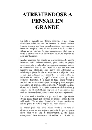 4
ATREVIENDOSE A
PENSAR EN
GRANDE
La vida a menudo nos depara sorpresas y nos ofrece
situaciones sobre las que no tenemos el menor control.
Nuestra empresa atraviesa un mal momento y nos vemos al
borde del despido. Enferma un miembro de la familia o
fallece un ser querido. En tales situaciones es fácil tirar la
toalla y tener la sensación de que nada de lo que hagamos va
a mejorar las cosas.
Muchas personas han vivido ya la experiencia de haberlo
intentado todo, infructuosamente, para crear su propio
negocio, ayudar a su familia, encontrar un verdadero amigo,
o simplemente sentirse feliz. Pero nada les dió resultado.
Siempre que intentamos algo nuevo, nos esforzamos al
máximo y a pesar de ello no alcanzamos el objetivo, suele
ocurrir que entonces nos acobarde la simple idea de
intentarlo de nuevo. ¿Porqué? Porque todos queremos
evitarnos disgustos. Y a nadie le hace gracia volver a
fracasar. Nadie quiere entregarse en cuerpo y alma, solo para
encontrarse al final con otra desilusión. A menudo, después
de una serie de tales decepciones cameos en el abatimiento y
¡dejamos de intentarlo! Llega un punto en el que creemos que
nada va a dar resultado, y comenzamos a pensar en pequeño.
La buena noticia consiste en que usted está equivocado.
¡Usted puede hacer que sucedan las cosas! Thomas Edison
solía decir, “No me siento desanimado, porque todo intento
fallido que se descarta es un paso más hacia adelante.”
El primer paso para darle media vuelta a su vida es
desembarazarse de esa negativa creencia de que no puede
hacer nada o de que es incompetente. ¿Cómo puede
conseguirlo? Con frecuencia, el motivo por el que las
 