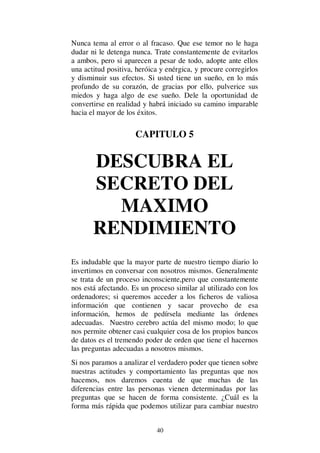 40
Nunca tema al error o al fracaso. Que ese temor no le haga
dudar ni le detenga nunca. Trate constantemente de evitarlos
a ambos, pero si aparecen a pesar de todo, adopte ante ellos
una actitud positiva, heróica y enérgica, y procure corregirlos
y disminuir sus efectos. Si usted tiene un sueño, en lo más
profundo de su corazón, de gracias por ello, pulverice sus
miedos y haga algo de ese sueño. Dele la oportunidad de
convertirse en realidad y habrá iniciado su camino imparable
hacia el mayor de los éxitos.
CAPITULO 5
DESCUBRA EL
SECRETO DEL
MAXIMO
RENDIMIENTO
Es indudable que la mayor parte de nuestro tiempo diario lo
invertimos en conversar con nosotros mismos. Generalmente
se trata de un proceso inconsciente,pero que constantemente
nos está afectando. Es un proceso similar al utilizado con los
ordenadores; si queremos acceder a los ficheros de valiosa
información que contienen y sacar provecho de esa
información, hemos de pedírsela mediante las órdenes
adecuadas. Nuestro cerebro actúa del mismo modo; lo que
nos permite obtener casi cualquier cosa de los propios bancos
de datos es el tremendo poder de orden que tiene el hacernos
las preguntas adecuadas a nosotros mismos.
Si nos paramos a analizar el verdadero poder que tienen sobre
nuestras actitudes y comportamiento las preguntas que nos
hacemos, nos daremos cuenta de que muchas de las
diferencias entre las personas vienen determinadas por las
preguntas que se hacen de forma consistente. ¿Cuál es la
forma más rápida que podemos utilizar para cambiar nuestro
 