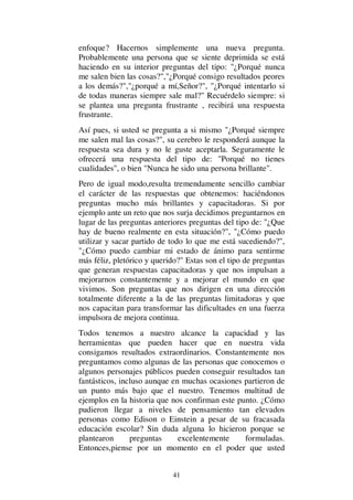41
enfoque? Hacernos simplemente una nueva pregunta.
Probablemente una persona que se siente deprimida se está
haciendo en su interior preguntas del tipo: "¿Porqué nunca
me salen bien las cosas?","¿Porqué consigo resultados peores
a los demás?","¿porqué a mí,Señor?", "¿Porqué intentarlo si
de todas maneras siempre sale mal?" Recuérdelo siempre: si
se plantea una pregunta frustrante , recibirá una respuesta
frustrante.
Así pues, si usted se pregunta a si mismo "¿Porqué siempre
me salen mal las cosas?", su cerebro le responderá aunque la
respuesta sea dura y no le guste aceptarla. Seguramente le
ofrecerá una respuesta del tipo de: "Porqué no tienes
cualidades", o bien "Nunca he sido una persona brillante".
Pero de igual modo,resulta tremendamente sencillo cambiar
el carácter de las respuestas que obtenemos: haciéndonos
preguntas mucho más brillantes y capacitadoras. Si por
ejemplo ante un reto que nos surja decidimos preguntarnos en
lugar de las preguntas anteriores preguntas del tipo de: "¿Que
hay de bueno realmente en esta situación?", "¿Cómo puedo
utilizar y sacar partido de todo lo que me está sucediendo?",
"¿Cómo puedo cambiar mi estado de ánimo para sentirme
más féliz, pletórico y querido?" Estas son el tipo de preguntas
que generan respuestas capacitadoras y que nos impulsan a
mejorarnos constantemente y a mejorar el mundo en que
vivimos. Son preguntas que nos dirigen en una dirección
totalmente diferente a la de las preguntas limitadoras y que
nos capacitan para transformar las dificultades en una fuerza
impulsora de mejora continua.
Todos tenemos a nuestro alcance la capacidad y las
herramientas que pueden hacer que en nuestra vida
consigamos resultados extraordinarios. Constantemente nos
preguntamos como algunas de las personas que conocemos o
algunos personajes públicos pueden conseguir resultados tan
fantásticos, incluso aunque en muchas ocasiones partieron de
un punto más bajo que el nuestro. Tenemos multitud de
ejemplos en la historia que nos confirman este punto. ¿Cómo
pudieron llegar a niveles de pensamiento tan elevados
personas como Edison o Einstein a pesar de su fracasada
educación escolar? Sin duda alguna lo hicieron porque se
plantearon preguntas excelentemente formuladas.
Entonces,piense por un momento en el poder que usted
 