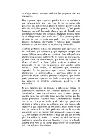 43
de dirigir nuestro enfoque mediante las preguntas que nos
realizamos.
Hay peguntas cuyas respuestas pueden derivar en decisiones
que cambian toda una vida. Una de las preguntas más
poderosas que conozco para producir cambios positivos en la
vida de cualquier persona es la siguiente: "¿Qué puedo
hacer,que no esté haciendo ahora,y que de hacerlo con
constancia,supondría una tremenda diferencia positiva tanto
en mi vida personal como profesional?". Este es un magnífico
ejemplo de una pregunta con poder, una pregunta que
produce respuestas importantes y valiosas para encauzar
nuestra vida por un camino de excelencia y realización.
También podemos utilizar las preguntas para apoyarnos en
las decisiones que tomemos y que supongan romper con
malos hábitos arraigados en nosotros. Para ello,podemos
plantearnos preguntas del tipo: "Si no cambio en este aspecto,
¿Cuáles serán las consecuencias que habré de soportar en
último término?" o bien "¿Qué mejoras positivas se
producirán en mi vida si produjese este cambio ahora
mismo?". Como vemos, las respuestas que obtenemos
dependen de las preguntas que estamos dispuestos a
plantearnos. Es imprescindible si queremos entrar en un
poceso de mejora contínua plantearse preguntas que briden
poder porque sus respuestas nos darán razones legítimas para
que arraigen en nosotros sentimientos positivos y de
realización.
Si nos paramos por un instante a reflexionar porque en
determinados momentos nos sentimos realmente tristes o
desanimados, solo encontraremos una razón:es porque
nuestra mente ha suprimido todas aquellas razones por las
cuales podríamos sentirnos bien. Constantemente nuestro
cerebro se encarga de anular y de evitar que prestemos
atención a miles y miles de estímulos que nos llegan cada
segundo, y que supondrían de prestarles a todos atención que
nos volviesemos locos. Solo podemos enfocar la atención
consciente sobre un número determinado de cosas a la vez.
Asi, por ejemplo, no percibimos el roce del aire con nuestra
piel, los ruidos de fondo,... a menos que deliberadamente
decidamos prestarles atención. Nuestro cerebro es utilizado
durante gran parte de su tiempo precisamente en discriminar
todo este volumen de estímulos.
 