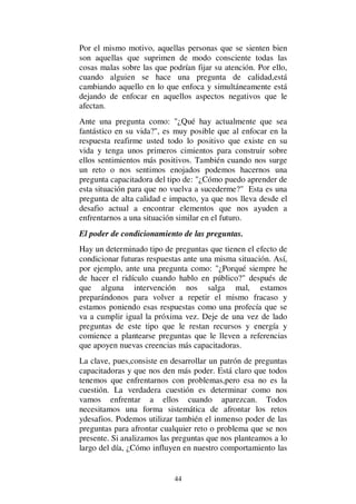 44
Por el mismo motivo, aquellas personas que se sienten bien
son aquellas que suprimen de modo consciente todas las
cosas malas sobre las que podrían fijar su atención. Por ello,
cuando alguien se hace una pregunta de calidad,está
cambiando aquello en lo que enfoca y simultáneamente está
dejando de enfocar en aquellos aspectos negativos que le
afectan.
Ante una pregunta como: "¿Qué hay actualmente que sea
fantástico en su vida?", es muy posible que al enfocar en la
respuesta reafirme usted todo lo positivo que existe en su
vida y tenga unos primeros cimientos para construir sobre
ellos sentimientos más positivos. También cuando nos surge
un reto o nos sentimos enojados podemos hacernos una
pregunta capacitadora del tipo de: "¿Cómo puedo aprender de
esta situación para que no vuelva a sucederme?" Esta es una
pregunta de alta calidad e impacto, ya que nos lleva desde el
desafio actual a encontrar elementos que nos ayuden a
enfrentarnos a una situación similar en el futuro.
El poder de condicionamiento de las preguntas.
Hay un determinado tipo de preguntas que tienen el efecto de
condicionar futuras respuestas ante una misma situación. Así,
por ejemplo, ante una pregunta como: "¿Porqué siempre he
de hacer el ridículo cuando hablo en público?" después de
que alguna intervención nos salga mal, estamos
preparándonos para volver a repetir el mismo fracaso y
estamos poniendo esas respuestas como una profecía que se
va a cumplir igual la próxima vez. Deje de una vez de lado
preguntas de este tipo que le restan recursos y energía y
comience a plantearse preguntas que le lleven a referencias
que apoyen nuevas creencias más capacitadoras.
La clave, pues,consiste en desarrollar un patrón de preguntas
capacitadoras y que nos den más poder. Está claro que todos
tenemos que enfrentarnos con problemas,pero esa no es la
cuestión. La verdadera cuestión es determinar como nos
vamos enfrentar a ellos cuando aparezcan. Todos
necesitamos una forma sistemática de afrontar los retos
ydesafios. Podemos utilizar también el inmenso poder de las
preguntas para afrontar cualquier reto o problema que se nos
presente. Si analizamos las preguntas que nos planteamos a lo
largo del día, ¿Cómo influyen en nuestro comportamiento las
 