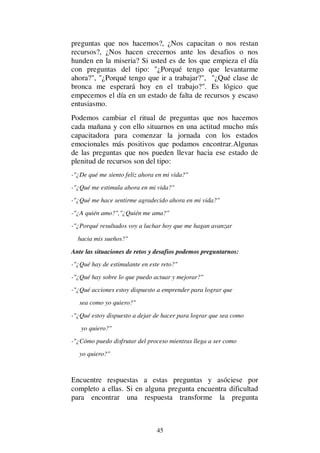 45
preguntas que nos hacemos?, ¿Nos capacitan o nos restan
recursos?, ¿Nos hacen crecernos ante los desafios o nos
hunden en la miseria? Si usted es de los que empieza el día
con preguntas del tipo: "¿Porqué tengo que levantarme
ahora?", "¿Porqué tengo que ir a trabajar?", "¿Qué clase de
bronca me esperará hoy en el trabajo?". Es lógico que
empecemos el día en un estado de falta de recursos y escaso
entusiasmo.
Podemos cambiar el ritual de preguntas que nos hacemos
cada mañana y con ello situarnos en una actitud mucho más
capacitadora para comenzar la jornada con los estados
emocionales más positivos que podamos encontrar.Algunas
de las preguntas que nos pueden llevar hacia ese estado de
plenitud de recursos son del tipo:
-"¿De qué me siento feliz ahora en mi vida?"
-"¿Qué me estimula ahora en mi vida?"
-"¿Qué me hace sentirme agradecido ahora en mi vida?"
-"¿A quién amo?","¿Quién me ama?"
-"¿Porqué resultados voy a luchar hoy que me hagan avanzar
hacia mis sueños?"
Ante las situaciones de retos y desafios podemos preguntarnos:
-"¿Qué hay de estimulante en este reto?"
-"¿Qué hay sobre lo que puedo actuar y mejorar?"
-"¿Qué acciones estoy dispuesto a emprender para lograr que
sea como yo quiero?"
-"¿Qué estoy dispuesto a dejar de hacer para lograr que sea como
yo quiero?"
-"¿Cómo puedo disfrutar del proceso mientras llega a ser como
yo quiero?"
Encuentre respuestas a estas preguntas y asóciese por
completo a ellas. Si en alguna pregunta encuentra dificultad
para encontrar una respuesta transforme la pregunta
 