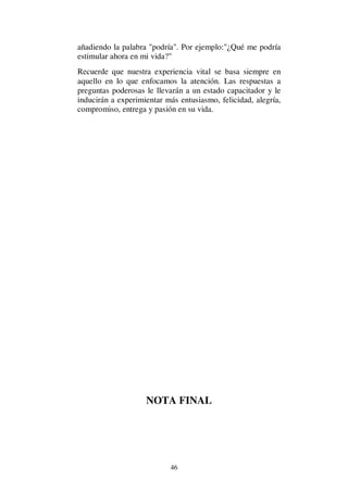 46
añadiendo la palabra "podría". Por ejemplo:"¿Qué me podría
estimular ahora en mi vida?"
Recuerde que nuestra experiencia vital se basa siempre en
aquello en lo que enfocamos la atención. Las respuestas a
preguntas poderosas le llevarán a un estado capacitador y le
inducirán a experimientar más entusiasmo, felicidad, alegría,
compromiso, entrega y pasión en su vida.
NOTA FINAL
 