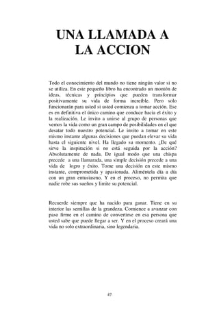 47
UNA LLAMADA A
LA ACCION
Todo el conocimiento del mundo no tiene ningún valor si no
se utiliza. En este pequeño libro ha encontrado un montón de
ideas, técnicas y principios que pueden transformar
positivamente su vida de forma increíble. Pero solo
funcionarán para usted si usted comienza a tomar acción. Ese
es en definitiva el único camino que conduce hacia el éxito y
la realización. Le invito a unirse al grupo de personas que
vemos la vida como un gran campo de posibilidades en el que
desatar todo nuestro potencial. Le invito a tomar en este
mismo instante algunas decisiones que puedan elevar su vida
hasta el siguiente nivel. Ha llegado su momento. ¿De qué
sirve la inspiración si no está seguida por la acción?
Absolutamente de nada. De igual modo que una chispa
precede a una llamarada, una simple decisión precede a una
vida de logro y éxito. Tome una decisión en este mismo
instante, comprometida y apasionada. Aliméntela día a día
con un gran entusiasmo. Y en el proceso, no permita que
nadie robe sus sueños y limite su potencial.
Recuerde siempre que ha nacido para ganar. Tiene en su
interior las semillas de la grandeza. Comience a avanzar con
paso firme en el camino de convertirse en esa persona que
usted sabe que puede llegar a ser. Y en el proceso creará una
vida no solo extraordinaria, sino legendaria.
 