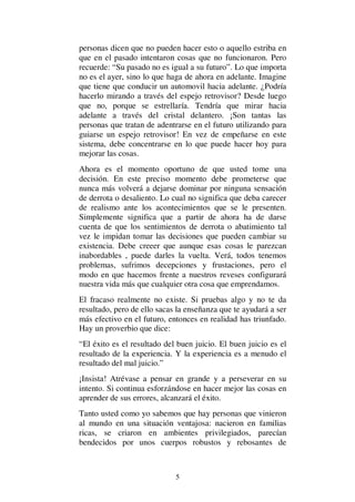 5
personas dicen que no pueden hacer esto o aquello estriba en
que en el pasado intentaron cosas que no funcionaron. Pero
recuerde: “Su pasado no es igual a su futuro”. Lo que importa
no es el ayer, sino lo que haga de ahora en adelante. Imagine
que tiene que conducir un automovil hacia adelante. ¿Podría
hacerlo mirando a través del espejo retrovisor? Desde luego
que no, porque se estrellaría. Tendría que mirar hacia
adelante a través del cristal delantero. ¡Son tantas las
personas que tratan de adentrarse en el futuro utilizando para
guiarse un espejo retrovisor! En vez de empeñarse en este
sistema, debe concentrarse en lo que puede hacer hoy para
mejorar las cosas.
Ahora es el momento oportuno de que usted tome una
decisión. En este preciso momento debe prometerse que
nunca más volverá a dejarse dominar por ninguna sensación
de derrota o desaliento. Lo cual no significa que deba carecer
de realismo ante los acontecimientos que se le presenten.
Simplemente significa que a partir de ahora ha de darse
cuenta de que los sentimientos de derrota o abatimiento tal
vez le impidan tomar las decisiones que pueden cambiar su
existencia. Debe creeer que aunque esas cosas le parezcan
inabordables , puede darles la vuelta. Verá, todos tenemos
problemas, sufrimos decepciones y frustaciones, pero el
modo en que hacemos frente a nuestros reveses configurará
nuestra vida más que cualquier otra cosa que emprendamos.
El fracaso realmente no existe. Si pruebas algo y no te da
resultado, pero de ello sacas la enseñanza que te ayudará a ser
más efectivo en el futuro, entonces en realidad has triunfado.
Hay un proverbio que dice:
“El éxito es el resultado del buen juicio. El buen juicio es el
resultado de la experiencia. Y la experiencia es a menudo el
resultado del mal juicio.”
¡Insista! Atrévase a pensar en grande y a perseverar en su
intento. Si continua esforzándose en hacer mejor las cosas en
aprender de sus errores, alcanzará el éxito.
Tanto usted como yo sabemos que hay personas que vinieron
al mundo en una situación ventajosa: nacieron en familias
ricas, se criaron en ambientes privilegiados, parecían
bendecidos por unos cuerpos robustos y rebosantes de
 