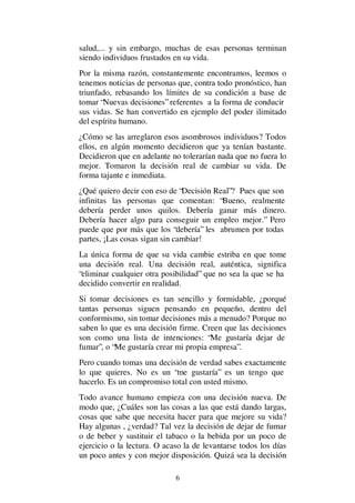 6
salud,... y sin embargo, muchas de esas personas terminan
siendo individuos frustados en su vida.
Por la misma razón, constantemente encontramos, leemos o
tenemos noticias de personas que, contra todo pronóstico, han
triunfado, rebasando los límites de su condición a base de
tomar “Nuevas decisiones” referentes a la forma de conducir
sus vidas. Se han convertido en ejemplo del poder ilimitado
del espíritu humano.
¿Cómo se las arreglaron esos asombrosos individuos? Todos
ellos, en algún momento decidieron que ya tenían bastante.
Decidieron que en adelante no tolerarían nada que no fuera lo
mejor. Tomaron la decisión real de cambiar su vida. De
forma tajante e inmediata.
¿Qué quiero decir con eso de “Decisión Real”? Pues que son
infinitas las personas que comentan: “Bueno, realmente
debería perder unos quilos. Debería ganar más dinero.
Debería hacer algo para conseguir un empleo mejor.” Pero
puede que por más que los “debería” les abrumen por todas
partes, ¡Las cosas sigan sin cambiar!
La única forma de que su vida cambie estriba en que tome
una decisión real. Una decisión real, auténtica, significa
“eliminar cualquier otra posibilidad” que no sea la que se ha
decidido convertir en realidad.
Si tomar decisiones es tan sencillo y formidable, ¿porqué
tantas personas siguen pensando en pequeño, dentro del
conformismo, sin tomar decisiones más a menudo? Porque no
saben lo que es una decisión firme. Creen que las decisiones
son como una lista de intenciones: “Me gustaría dejar de
fumar”, o “Me gustaría crear mi propia empresa”.
Pero cuando tomas una decisión de verdad sabes exactamente
lo que quieres. No es un “me gustaría” es un tengo que
hacerlo. Es un compromiso total con usted mismo.
Todo avance humano empieza con una decisión nueva. De
modo que, ¿Cuáles son las cosas a las que está dando largas,
cosas que sabe que necesita hacer para que mejore su vida?
Hay algunas , ¿verdad? Tal vez la decisión de dejar de fumar
o de beber y sustituir el tabaco o la bebida por un poco de
ejercicio o la lectura. O acaso la de levantarse todos los días
un poco antes y con mejor disposición. Quizá sea la decisión
 