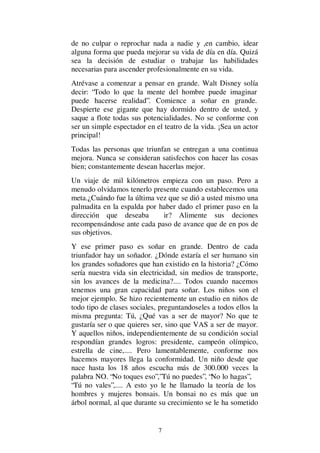7
de no culpar o reprochar nada a nadie y ,en cambio, idear
alguna forma que pueda mejorar su vida de día en día. Quizá
sea la decisión de estudiar o trabajar las habilidades
necesarias para ascender profesionalmente en su vida.
Atrévase a comenzar a pensar en grande. Walt Disney solía
decir: “Todo lo que la mente del hombre puede imaginar
puede hacerse realidad”. Comience a soñar en grande.
Despierte ese gigante que hay dormido dentro de usted, y
saque a flote todas sus potencialidades. No se conforme con
ser un simple espectador en el teatro de la vida. ¡Sea un actor
principal!
Todas las personas que triunfan se entregan a una continua
mejora. Nunca se consideran satisfechos con hacer las cosas
bien; constantemente desean hacerlas mejor.
Un viaje de mil kilómetros empieza con un paso. Pero a
menudo olvidamos tenerlo presente cuando establecemos una
meta.¿Cuándo fue la última vez que se dió a usted mismo una
palmadita en la espalda por haber dado el primer paso en la
dirección que deseaba ir? Alimente sus deciones
recompensándose ante cada paso de avance que de en pos de
sus objetivos.
Y ese primer paso es soñar en grande. Dentro de cada
triunfador hay un soñador. ¿Dónde estaría el ser humano sin
los grandes soñadores que han existido en la historia? ¿Cómo
sería nuestra vida sin electricidad, sin medios de transporte,
sin los avances de la medicina?.... Todos cuando nacemos
tenemos una gran capacidad para soñar. Los niños son el
mejor ejemplo. Se hizo recientemente un estudio en niños de
todo tipo de clases sociales, preguntandoseles a todos ellos la
misma pregunta: Tú, ¿Qué vas a ser de mayor? No que te
gustaría ser o que quieres ser, sino que VAS a ser de mayor.
Y aquellos niños, independientemente de su condición social
respondían grandes logros: presidente, campeón olímpico,
estrella de cine,.... Pero lamentablemente, conforme nos
hacemos mayores llega la conformidad. Un niño desde que
nace hasta los 18 años escucha más de 300.000 veces la
palabra NO. “No toques eso”,”Tú no puedes”, “No lo hagas”,
“Tú no vales”,.... A esto yo le he llamado la teoría de los
hombres y mujeres bonsais. Un bonsai no es más que un
árbol normal, al que durante su crecimiento se le ha sometido
 