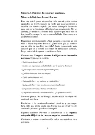 9
Número 3.-Objetivos de compras y aventuras.
Número 4.-Objetivos de contribución.
Para que usted pueda desarrollar cada uno de estos cuatro
apartados, yo le iré guiando, de modo que usted comience a
escribir con rapidez aquello que desee conseguir dentro de
cada categoría. Mantenga el bolígrafo en movimiento. No se
censure, y limítese a escribir todo aquello que pase por su
imaginación, aunque le parezca descabellado. Ahora vamos a
divertirnos un rato.
Pregúntese constantemente: ¿Qué desearía conseguir en mi
vida si fuese imposible fracasar? ¿Qué haría que yo sintiese
que mi vida ha sido bien invertida? Anote rápidamente todo
aquello que se le ocurra sin entrar en demasiados detalles,
luego ya tendrá tiempo de completar su lista.
Comencemos.Categoría número 1: Objetivos de desarrollo
personal. Comience a escribir.
-¿Qué le gustaría aprender?
-¿Cuáles son algunas de las habilidades que le gustaría dominar?
-¿Qué rasgos de su caracter le gustaría mejorar?
-¿Quiénes desea que sean sus amigos?
-¿Quién quiere llegar a ser?
-¿Qué podría hacer por mejorar su estado físico?
-¿Qué podría hacer para sentirse mejor espiritualmente?
-¿Le gustaría aprender a hablar otro idioma?
-¿Le gustaría aprender a escribir novelas?, ¿o aprender a bailar?
Sueñe en grande. No se detenga...escriba todos sus objetivos
dentro de este área.
Fantástico, si ha estado realizando el ejercicio, y espero que
haya sido así, ahora tendrá una buena lista de objetivos de
desarrollo personal que desea conseguir.
Sigamos adelante. Pasemos a continuación a la segunda
categoría: Objetivos de carrera, negocios y económicos.
Comience a anotar a continuación todos sus objetivos para
este área.
 