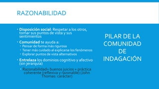 RAZONABILIDAD
 Disposición social: Respetar a los otros,
tomar sus puntos de vista y sus
sentimientos
 Comunidad te ayuda a:
 Pensar de forma más rigurosa
 Tener más cuidado al explicarse los fenómenos
 Explorar puntos de vista alternativos
 Entrelaza los dominios cognitivo y afectivo
(sin jerarquía)
 Razonabilidad= buenos juicios + práctica
coherente (reflexiva y razonable) (John
Thomas: carácter)
PILAR DE LA
COMUNIDAD
DE
INDAGACIÓN
 
