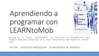 Aprendiendo a
programar con
LEARNtoMob
AUTOR: LEOPOLDO MOSQUERA (COMUNIDAD DE MADRID)
BASADO EN EL TALLER “LEARNTOMOB” DEL PROFESOR DE MATEMÁTICAS CARL
ANDREAS MYRLAND (NORUEGA) EN EL PDW ”PROGRAMING AND ROBOTICS” BRAGA ,
2016
 