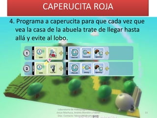 CAPERUCITA ROJA
4. Programa a caperucita para que cada vez que
  vea la casa de la abuela trate de llegar hasta
  allá y evite al lobo.




                 Laboratorio de Videojuegos. Docentes:
                Josue Machuca, Andrés Blandón y Fabian   13
                 Díaz. Contacto: fabiand80@yahoo.com
 
