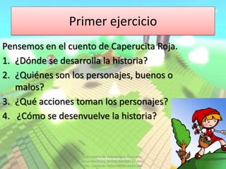Primer ejercicio
Pensemos en el cuento de Caperucita Roja.
1. ¿Dónde se desarrolla la historia?
2. ¿Quiénes son los personajes, buenos o
   malos?
3. ¿Qué acciones toman los personajes?
4. ¿Cómo se desenvuelve la historia?


                   Laboratorio de Videojuegos. Docentes:
                  Josue Machuca, Andrés Blandón y Fabian   3
                   Díaz. Contacto: fabiand80@yahoo.com
 