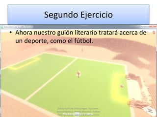 Segundo Ejercicio
• Ahora nuestro guión literario tratará acerca de
  un deporte, como el fútbol.




                 Laboratorio de Videojuegos. Docentes:
                Josue Machuca, Andrés Blandón y Fabian   5
                 Díaz. Contacto: fabiand80@yahoo.com
 