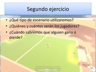 Segundo ejercicio
• ¿Qué tipo de escenario utilizaremos?
• ¿Quiénes y cuántos serán los jugadores?
• ¿Cuándo sabremos que alguien gana o
  pierde?




                 Laboratorio de Videojuegos. Docentes:
                Josue Machuca, Andrés Blandón y Fabian   6
                 Díaz. Contacto: fabiand80@yahoo.com
 