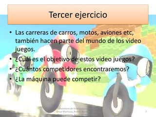 Tercer ejercicio
• Las carreras de carros, motos, aviones etc,
  también hacen parte del mundo de los video
  juegos.
• ¿Cuál es el objetivo de estos video juegos?
• ¿Cuántos competidores encontraremos?
• ¿La máquina puede competir?



                 Laboratorio de Videojuegos. Docentes:
                Josue Machuca, Andrés Blandón y Fabian   7
                 Díaz. Contacto: fabiand80@yahoo.com
 
