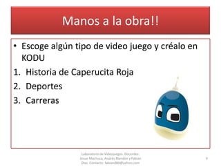 Manos a la obra!!
• Escoge algún tipo de video juego y créalo en
  KODU
1. Historia de Caperucita Roja
2. Deportes
3. Carreras




                 Laboratorio de Videojuegos. Docentes:
                Josue Machuca, Andrés Blandón y Fabian   9
                 Díaz. Contacto: fabiand80@yahoo.com
 