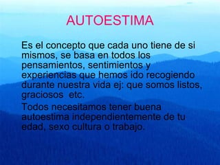 AUTOESTIMA Es el concepto que cada uno tiene de si mismos, se basa en todos los pensamientos, sentimientos y experiencias que hemos ido recogiendo durante nuestra vida ej: que somos listos, graciosos  etc. Todos necesitamos tener buena autoestima independientemente de tu edad, sexo cultura o trabajo.  