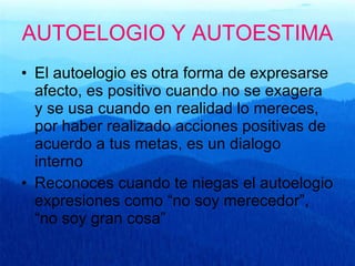 AUTOELOGIO Y AUTOESTIMA El autoelogio es otra forma de expresarse afecto, es positivo cuando no se exagera y se usa cuando en realidad lo mereces, por haber realizado acciones positivas de acuerdo a tus metas, es un dialogo interno Reconoces cuando te niegas el autoelogio expresiones como “no soy merecedor”, “no soy gran cosa”  