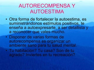 AUTORECOMPENSA Y AUTOESTIMA Otra forma de fortalecer la autoestima, es suministrándonos estímulos positivos, te enseña a autoexpresarte, a ser detallista y a reconocer que vales mucho. Disponer de varias formas de autorecompensa es organizar un ambiente sano para tu salud mental. Tu habitación? Tu casa? Son de tu agrado? Inviertes en tu recreación? 