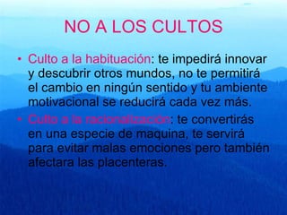 NO A LOS CULTOS Culto a la habituación : te impedirá innovar y descubrir otros mundos, no te permitirá el cambio en ningún sentido y tu ambiente motivacional se reducirá cada vez más. Culto a la racionalización : te convertirás en una especie de maquina, te servirá para evitar malas emociones pero también afectara las placenteras.  