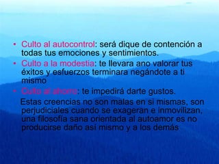 Culto al autocontrol : será dique de contención a todas tus emociones y sentimientos. Culto a la modestia : te llevara ano valorar tus éxitos y esfuerzos terminara negándote a ti mismo Culto al ahorro : te impedirá darte gustos. Estas creencias no son malas en si mismas, son perjudiciales cuando se exageran e inmovilizan, una filosofía sana orientada al autoamor es no producirse daño así mismo y a los demás 