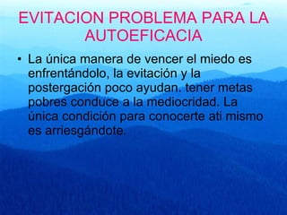EVITACION PROBLEMA PARA LA AUTOEFICACIA La única manera de vencer el miedo es enfrentándolo, la evitación y la postergación poco ayudan. tener metas pobres conduce a la mediocridad. La única condición para conocerte ati mismo es arriesgándote. 