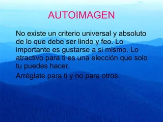 AUTOIMAGEN No existe un criterio universal y absoluto de lo que debe ser lindo y feo. Lo importante es gustarse a si mismo. Lo atractivo para ti es una elección que solo tu puedes hacer.  Arréglate para ti y no para otros. 