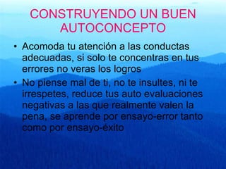CONSTRUYENDO UN BUEN AUTOCONCEPTO Acomoda tu atención a las conductas adecuadas, si solo te concentras en tus errores no veras los logros No piense mal de ti, no te insultes, ni te irrespetes, reduce tus auto evaluaciones negativas a las que realmente valen la pena, se aprende por ensayo-error tanto como por ensayo-éxito 