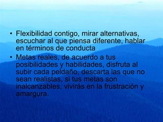 Flexibilidad contigo, mirar alternativas, escuchar al que piensa diferente, hablar en términos de conducta Metas reales, de acuerdo a tus posibilidades y habilidades, disfruta al subir cada peldaño, descarta las que no sean realistas, si tus metas son inalcanzables, vivirás en la frustración y amargura. 