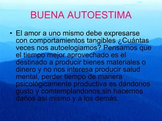 BUENA AUTOESTIMA El amor a uno mismo debe expresarse con comportamientos tangibles ¿Cuántas  veces nos autoelogiamos? Pensamos que el tiempo mejor aprovechado es el destinado a producir bienes materiales o dinero y no nos interesa producir salud mental, perder tiempo de manera psicológicamente productiva es dándonos gusto y comtemplandonos,sin hacernos daños así mismo y a los demás. 