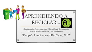 APRENDIENDO A
RECICLAR con
-Importancia, Conocimiento y Educación de Reciclar para
cuidar el Medio Ambiente y tus alrededores-
“Campaña Limpieza en el Rio Camu, 2015”
 