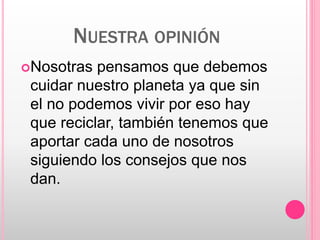 NUESTRA OPINIÓN
Nosotras pensamos que debemos
cuidar nuestro planeta ya que sin
el no podemos vivir por eso hay
que reciclar, también tenemos que
aportar cada uno de nosotros
siguiendo los consejos que nos
dan.
 