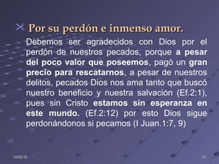 15/02/1515/02/15 1010
 Por su perdón e inmenso amor.Por su perdón e inmenso amor.
Debemos ser agradecidos con Dios por el
perdón de nuestros pecados, porque a pesar
del poco valor que poseemos, pagó un gran
precio para rescatarnos, a pesar de nuestros
delitos, pecados Dios nos ama tanto que buscó
nuestro beneficio y nuestra salvación (Ef.2:1),
pues sin Cristo estamos sin esperanza en
este mundo. (Ef.2:12) por esto Dios sigue
perdonándonos si pecamos (I Juan.1:7, 9)
 